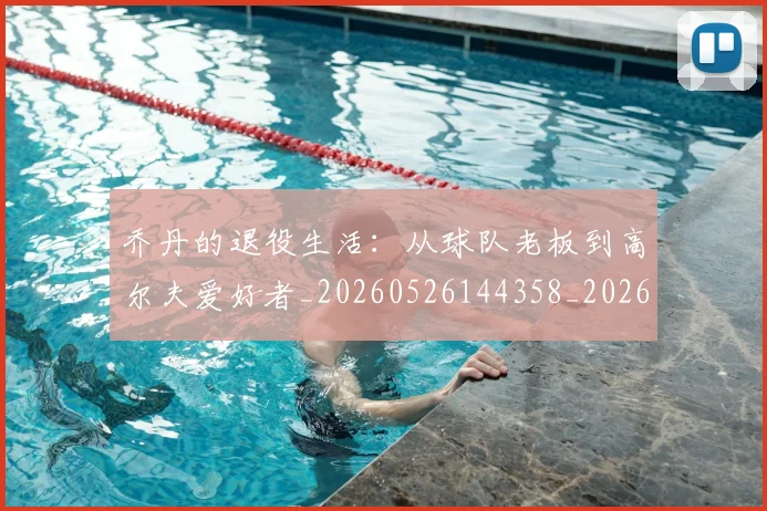 乔丹的退役生活:从球队老板到高尔夫爱好者_20260526144358_20260608142426