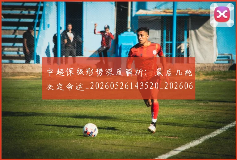 中超保级形势深度解析:最后几轮决定命运_20260526143520_20260607160705