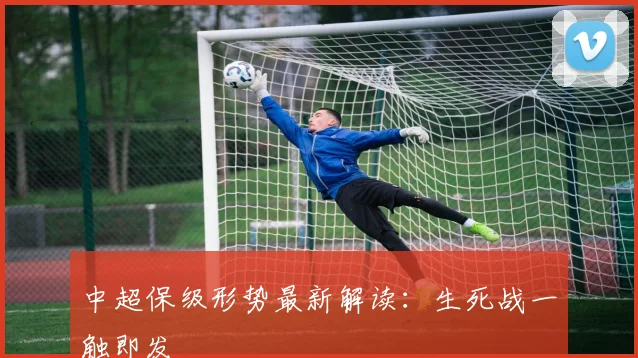 中超保级形势最新解读:生死战一触即发