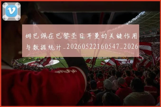 姆巴佩在巴黎圣日耳曼的关键作用与数据统计_20260522160547_20260609132749